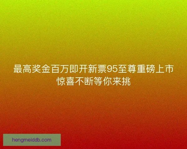 最高奖金百万即开新票95至尊重磅上市惊喜不断等你来挑