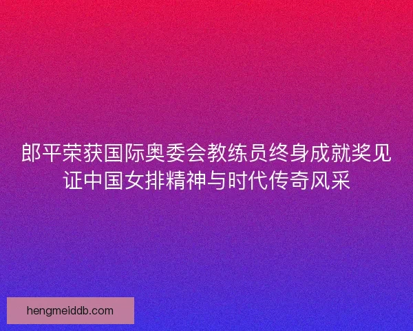 郎平荣获国际奥委会教练员终身成就奖见证中国女排精神与时代传奇风采
