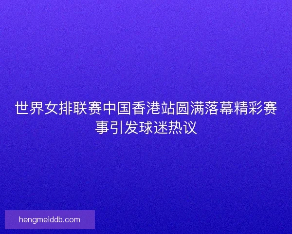 世界女排联赛中国香港站圆满落幕精彩赛事引发球迷热议